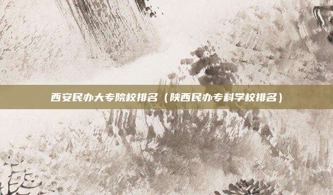 西安民办大专院校排名（陕西民办专科学校排名）