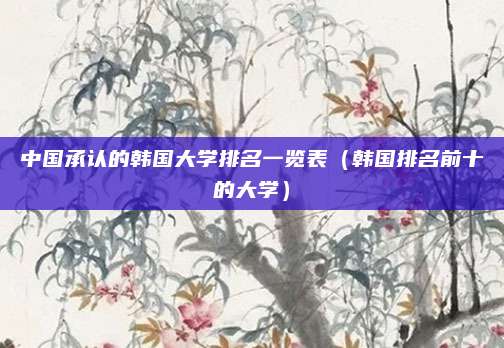 中国承认的韩国大学排名一览表（韩国排名前十的大学）