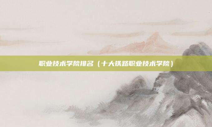职业技术学院排名(十大铁路职业技术学院)