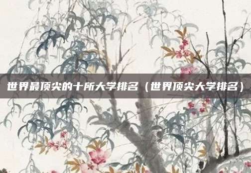 世界最顶尖的十所大学排名(世界顶尖大学排名)