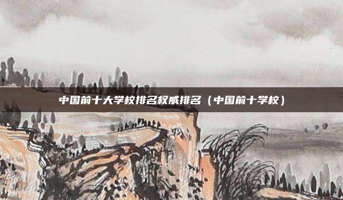 中国前十大学校排名权威排名(中国前十学校)