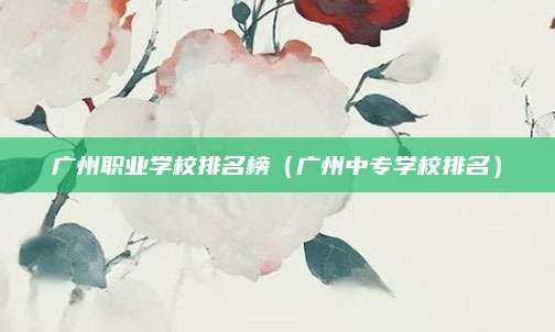 广州职业学校排名榜(广州中专学校排名)