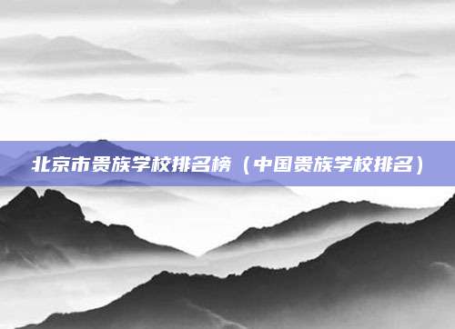 北京市贵族学校排名榜(中国贵族学校排名)