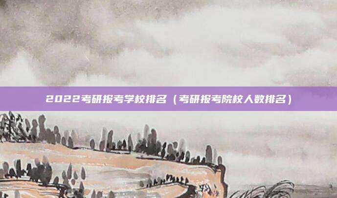 2022考研报考学校排名(考研报考院校人数排名)
