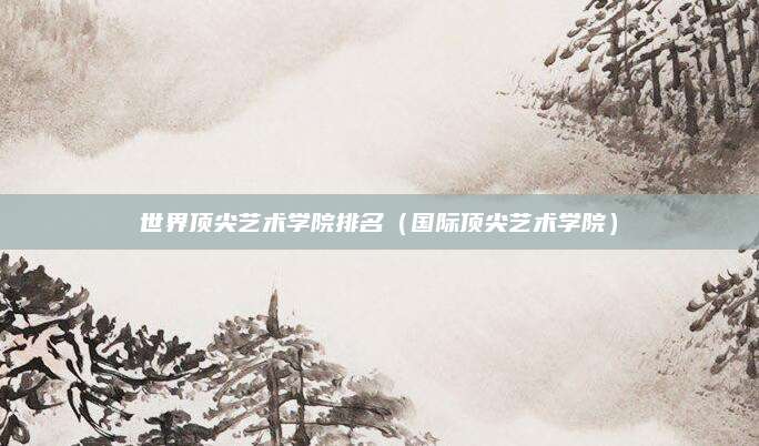 世界顶尖艺术学院排名(国际顶尖艺术学院)
