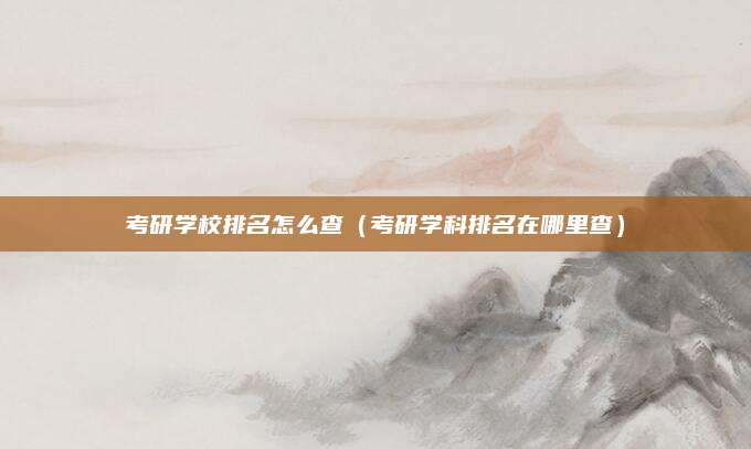 考研学校排名怎么查(考研学科排名在哪里查)