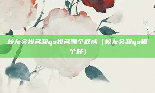 校友会排名和qs排名哪个权威(校友会和qs哪个好)