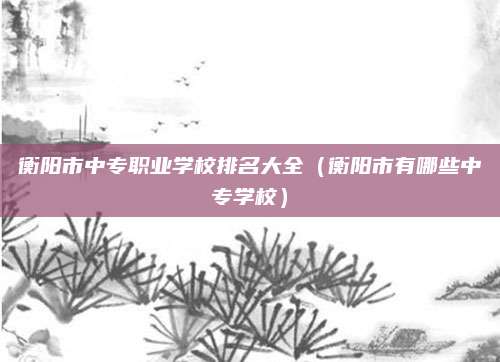 衡阳市中专职业学校排名大全(衡阳市有哪些中专学校)