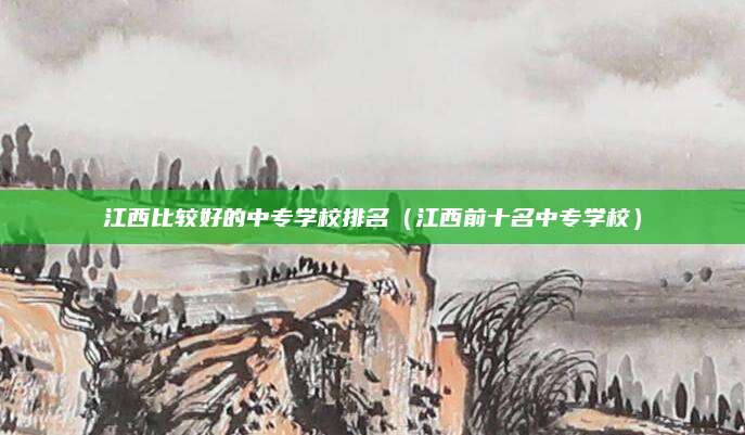 江西比较好的中专学校排名(江西前十名中专学校)