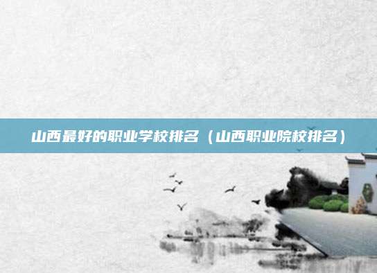 山西最好的职业学校排名(山西职业院校排名)