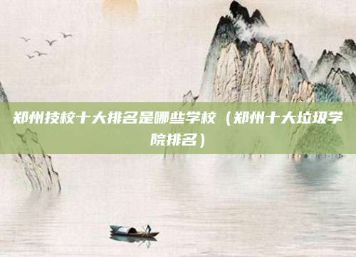 郑州技校十大排名是哪些学校(郑州十大垃圾学院排名)