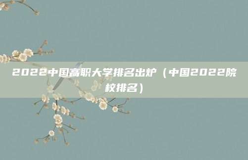 2022中国高职大学排名出炉(中国2022院校排名)