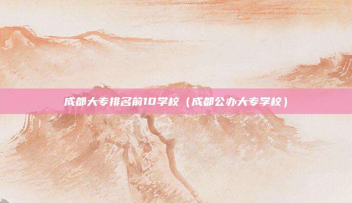 成都大专排名前10学校（成都公办大专学校）