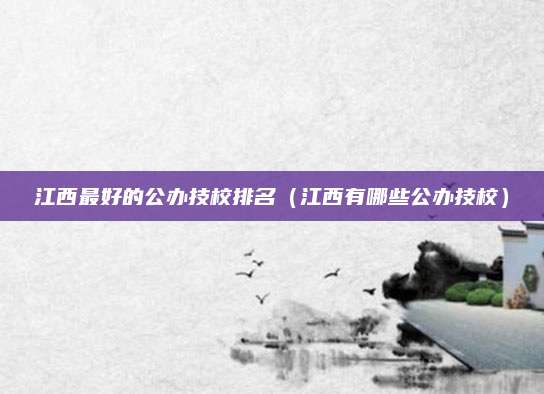 江西最好的公办技校排名(江西有哪些公办技校)