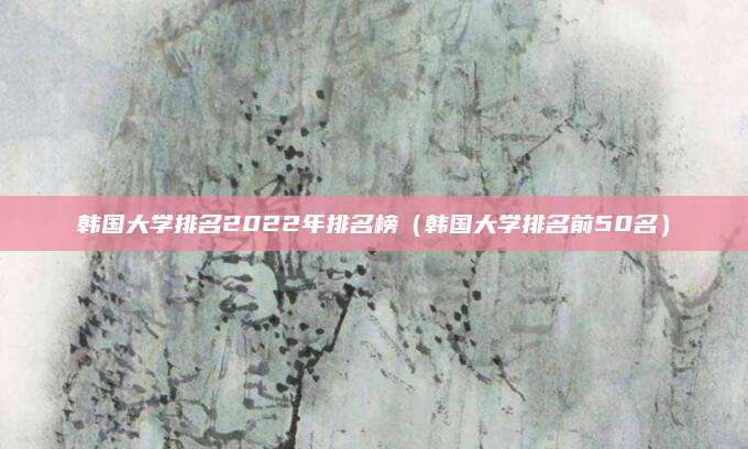 韩国大学排名2022年排名榜(韩国大学排名前50名)