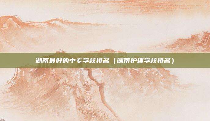 湖南最好的中专学校排名（湖南护理学校排名）