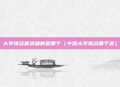 大学排名最准确的是哪个(中国大学排名哪个准)