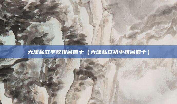 天津私立学校排名前十(天津私立初中排名前十)