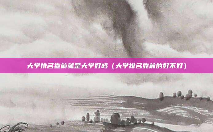 大学排名靠前就是大学好吗（大学排名靠前的好不好）
