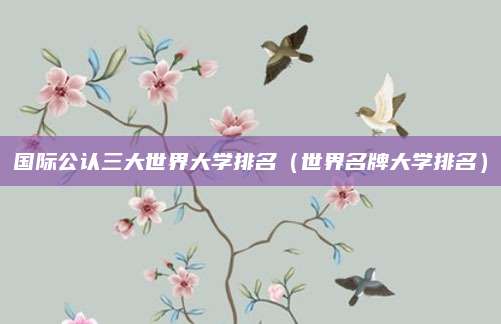 国际公认三大世界大学排名(世界名牌大学排名)