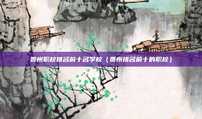 贵州职校排名前十名学校（贵州排名前十的职校）