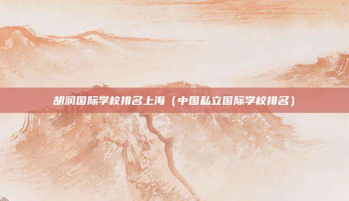 胡润国际学校排名上海（中国私立国际学校排名）