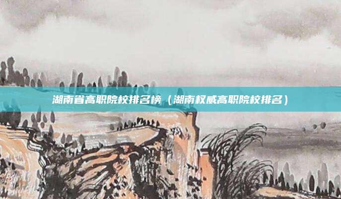 湖南省高职院校排名榜（湖南权威高职院校排名）