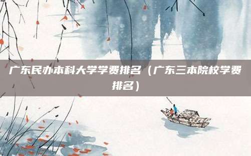 广东民办本科大学学费排名(广东三本院校学费排名)