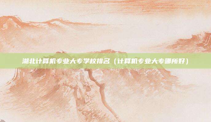 湖北计算机专业大专学校排名(计算机专业大专哪所好)
