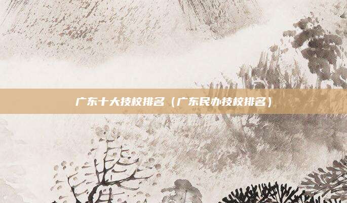 广东十大技校排名(广东民办技校排名)
