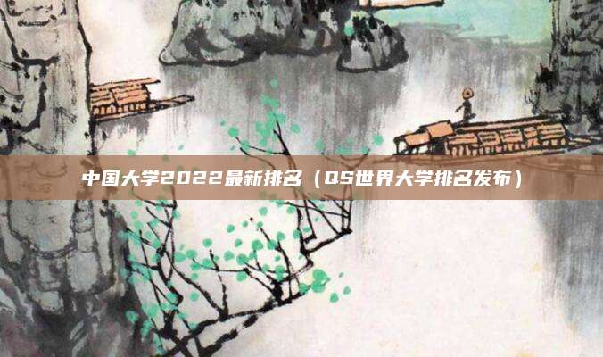 中国大学2022最新排名(QS世界大学排名发布)