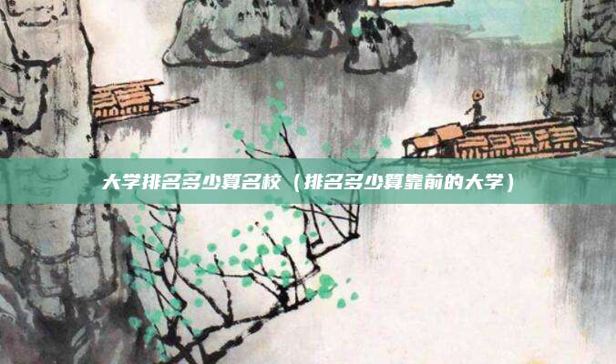 大学排名多少算名校(排名多少算靠前的大学)