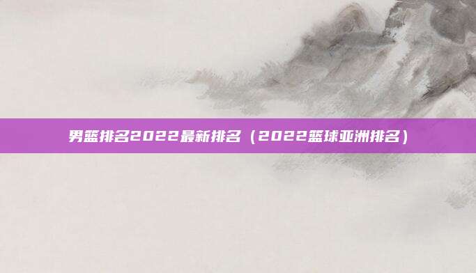 男篮排名2022最新排名（2022篮球亚洲排名）