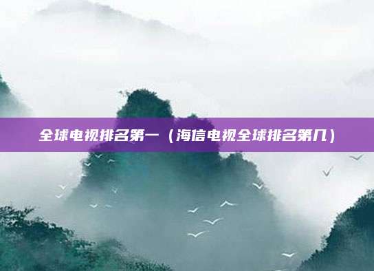 全球电视排名第一(海信电视全球排名第几)