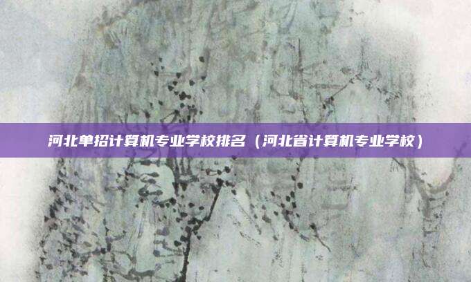 河北单招计算机专业学校排名(河北省计算机专业学校)