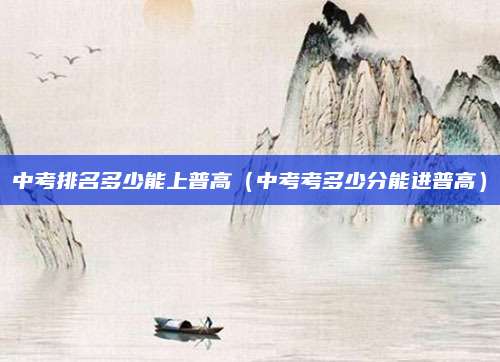 中考排名多少能上普高(中考考多少分能进普高)