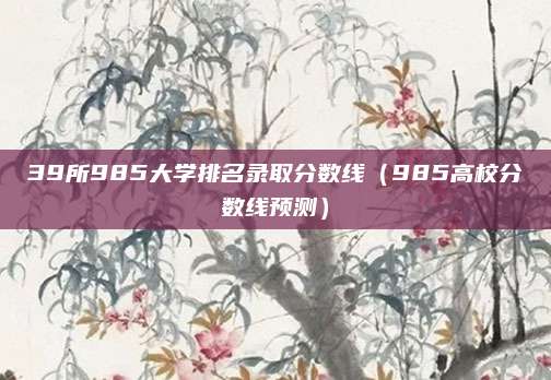 39所985大学排名录取分数线(985高校分数线预测)