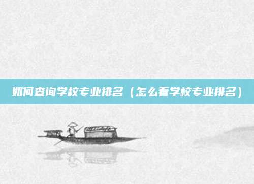 如何查询学校专业排名(怎么看学校专业排名)