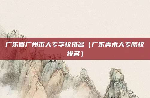 广东省广州市大专学校排名(广东美术大专院校排名)