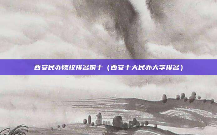 西安民办院校排名前十(西安十大民办大学排名)