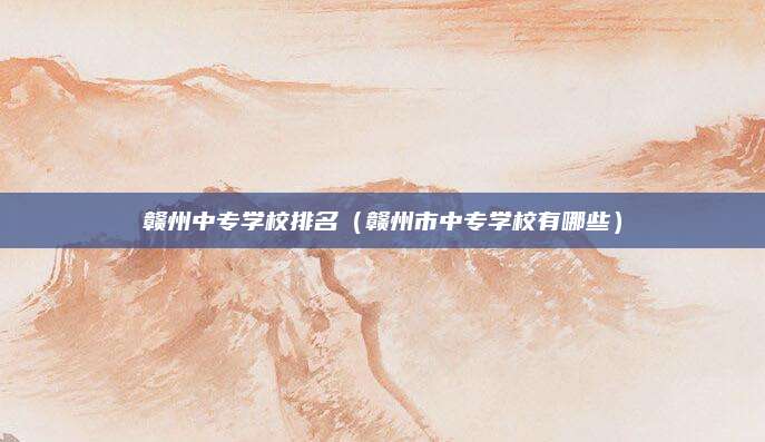 赣州中专学校排名(赣州市中专学校有哪些)