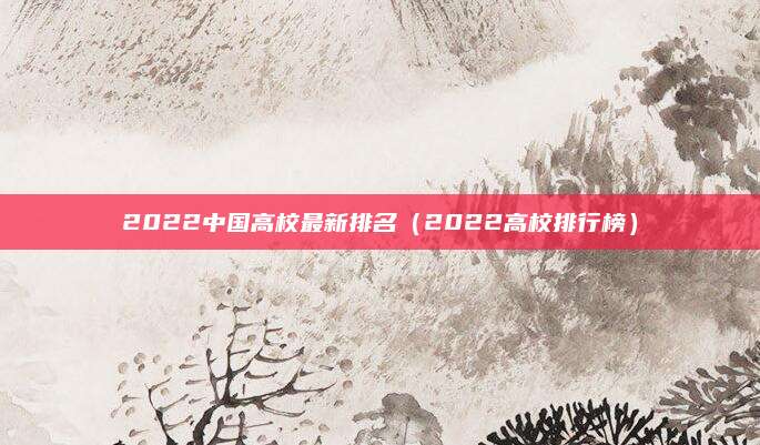 2022中国高校最新排名（2022高校排行榜）