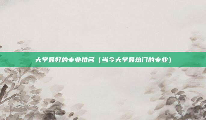 大学最好的专业排名(当今大学最热门的专业)