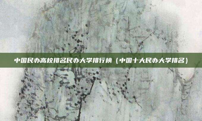 中国民办高校排名民办大学排行榜(中国十大民办大学排名)