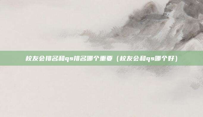 校友会排名和qs排名哪个重要(校友会和qs哪个好)