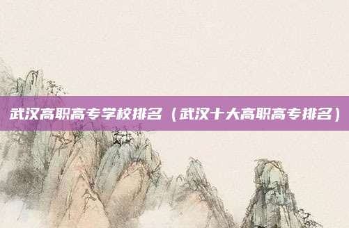 武汉高职高专学校排名(武汉十大高职高专排名)