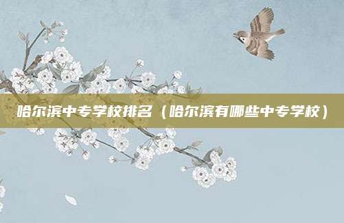 哈尔滨中专学校排名（哈尔滨有哪些中专学校）