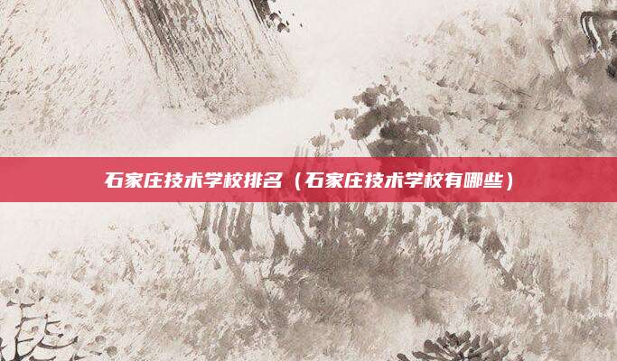 石家庄技术学校排名(石家庄技术学校有哪些)