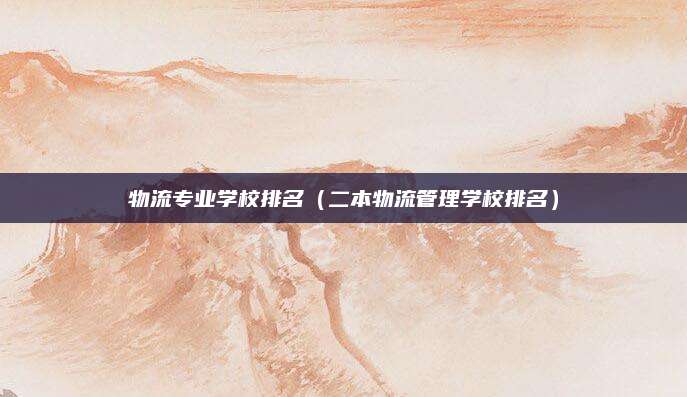 物流专业学校排名(二本物流管理学校排名)