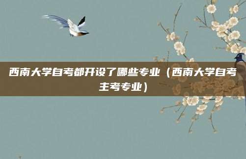 西南大学自考都开设了哪些专业（西南大学自考主考专业）